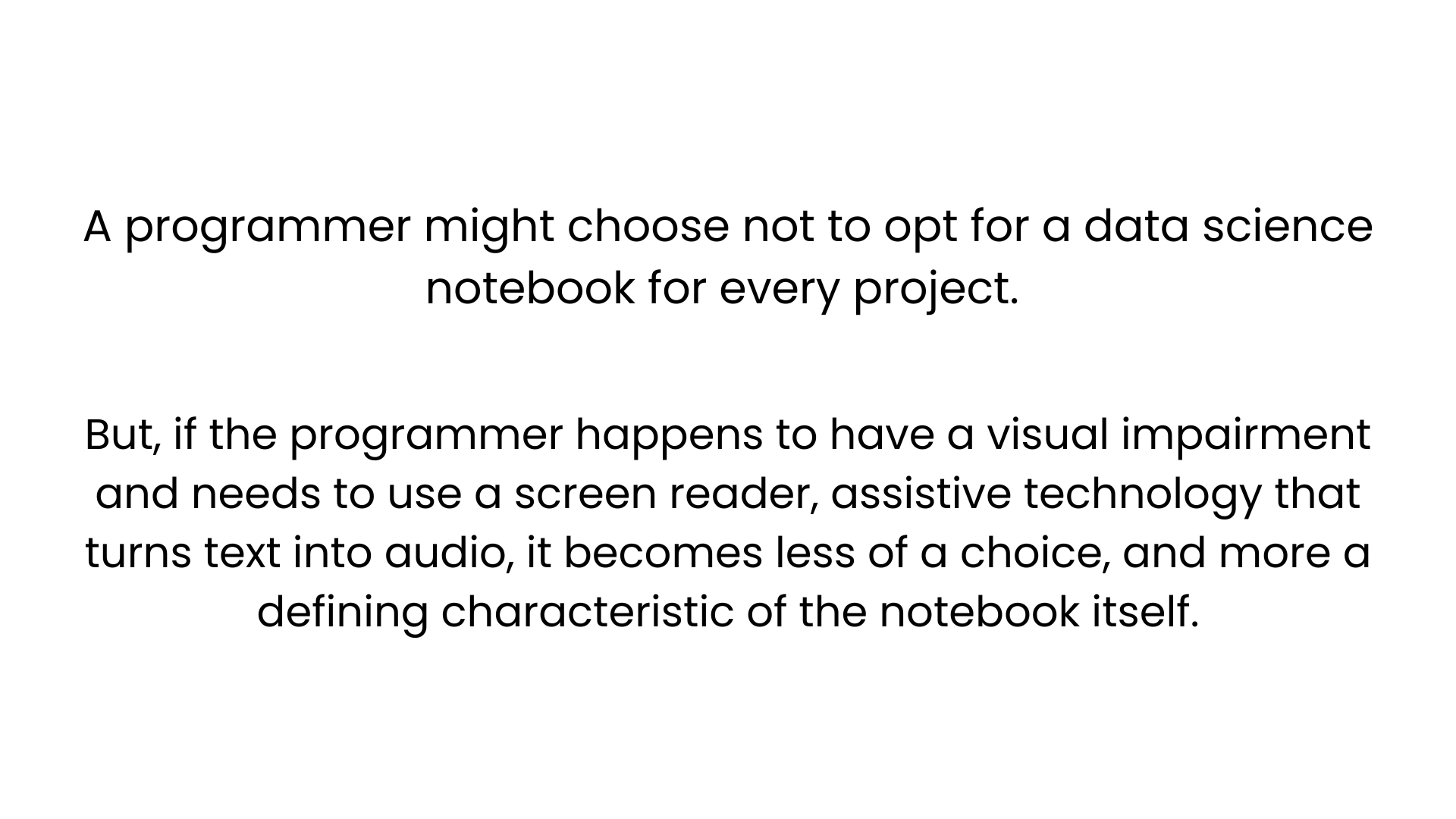A programmer might choose not to opt for a data science notebook for every project. But, if the programmer happens to have a visual impairment and needs to use a screen reader, assistive technology that turns text into audio, it becomes less of a choice, and more a defining characteristic of the notebook itself. 
    